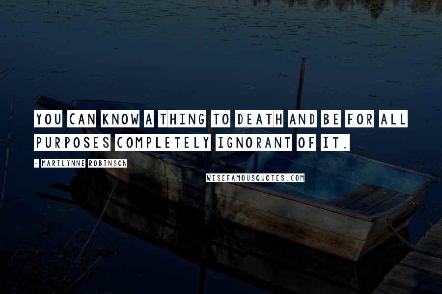 Marilynne Robinson Quotes: You can know a thing to death and be for all purposes completely ignorant of it.