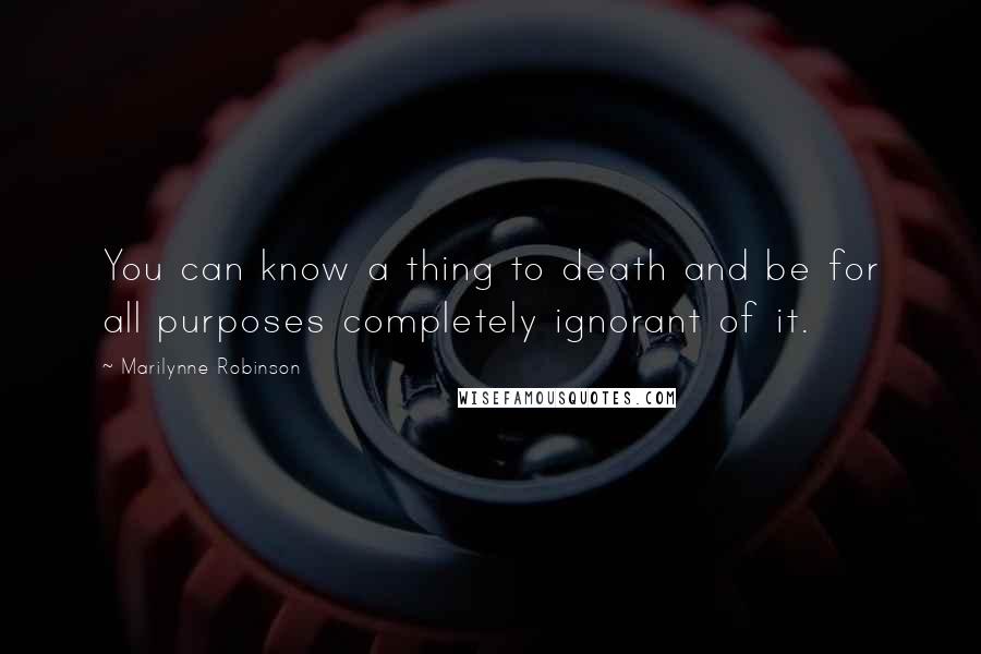 Marilynne Robinson Quotes: You can know a thing to death and be for all purposes completely ignorant of it.