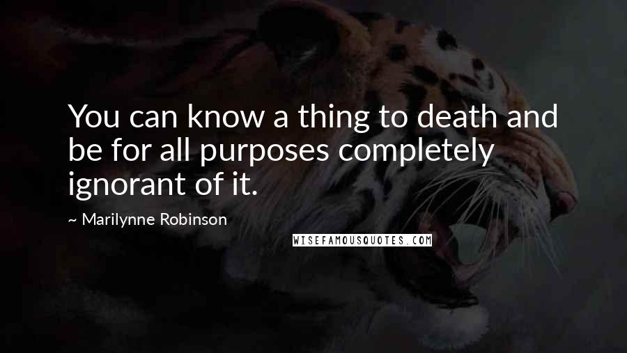 Marilynne Robinson Quotes: You can know a thing to death and be for all purposes completely ignorant of it.