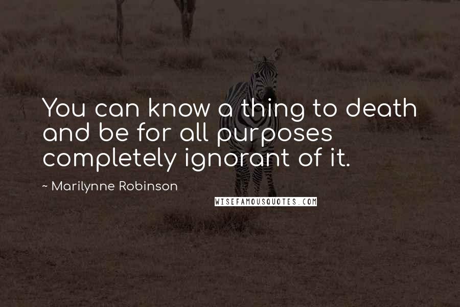 Marilynne Robinson Quotes: You can know a thing to death and be for all purposes completely ignorant of it.