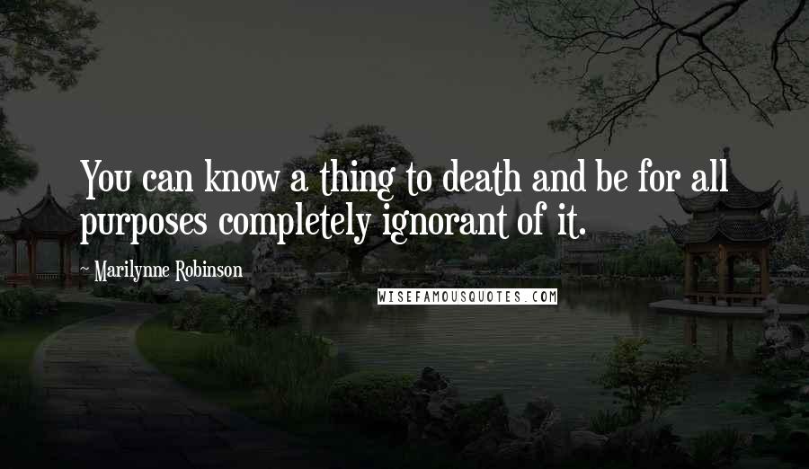 Marilynne Robinson Quotes: You can know a thing to death and be for all purposes completely ignorant of it.