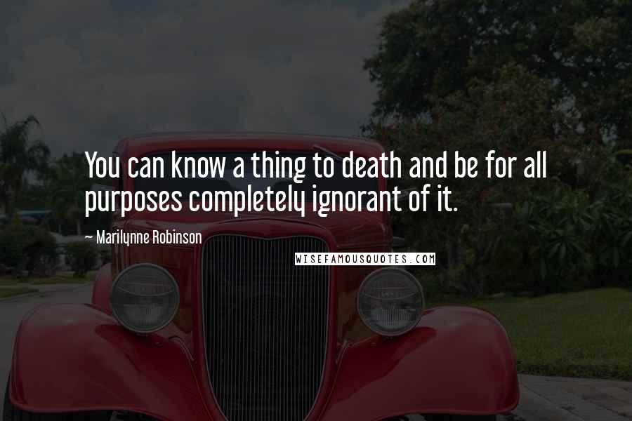 Marilynne Robinson Quotes: You can know a thing to death and be for all purposes completely ignorant of it.