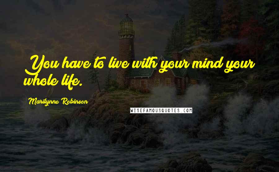 Marilynne Robinson Quotes: You have to live with your mind your whole life.