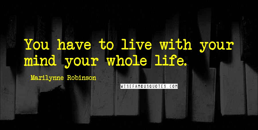 Marilynne Robinson Quotes: You have to live with your mind your whole life.