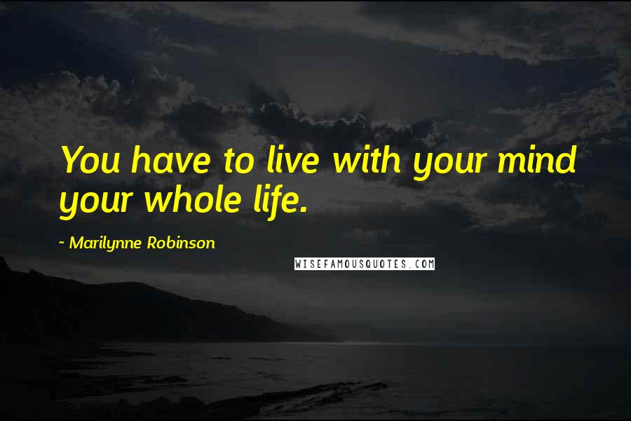 Marilynne Robinson Quotes: You have to live with your mind your whole life.