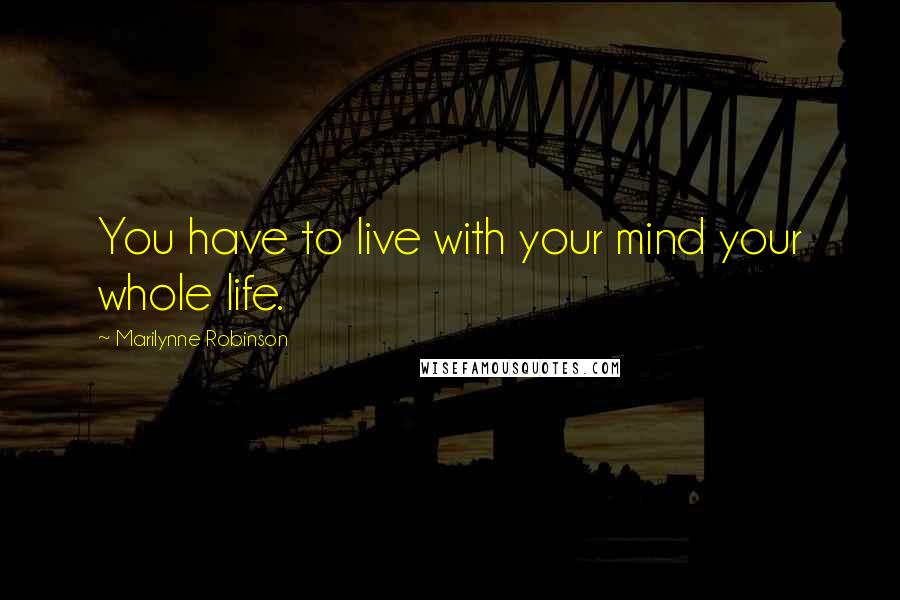 Marilynne Robinson Quotes: You have to live with your mind your whole life.