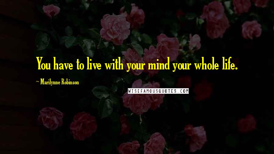 Marilynne Robinson Quotes: You have to live with your mind your whole life.