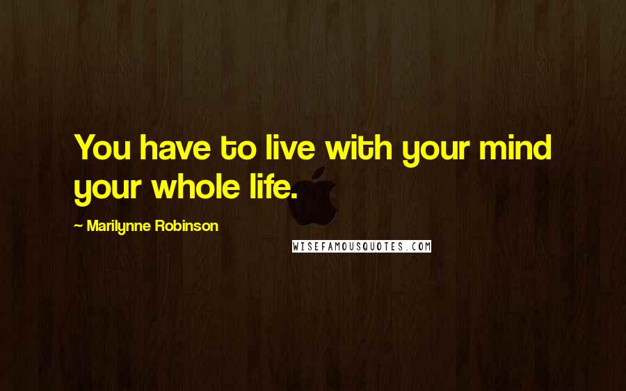 Marilynne Robinson Quotes: You have to live with your mind your whole life.