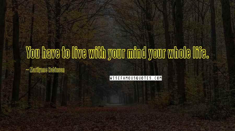 Marilynne Robinson Quotes: You have to live with your mind your whole life.