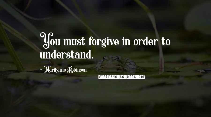 Marilynne Robinson Quotes: You must forgive in order to understand.