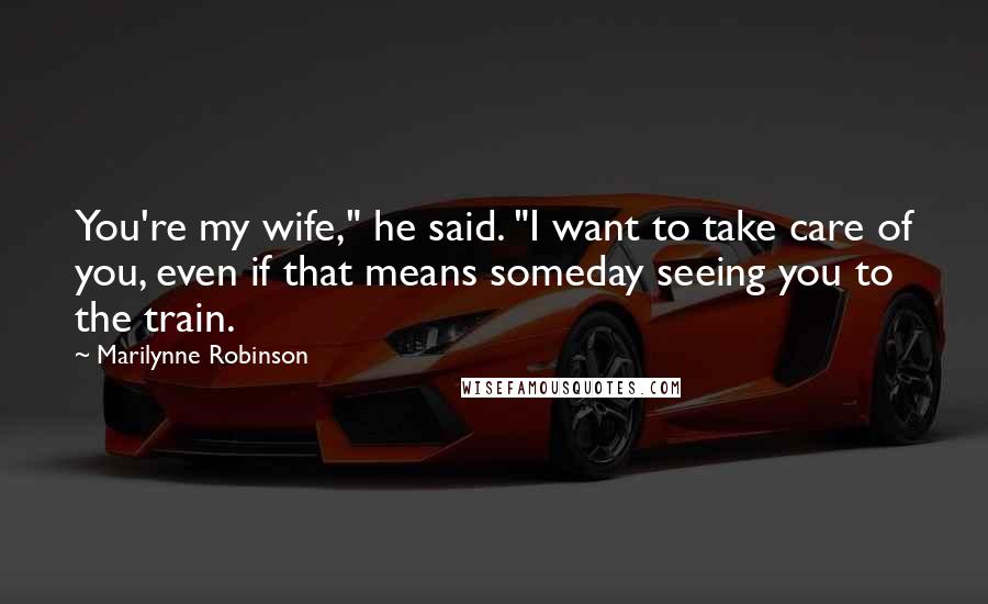 Marilynne Robinson Quotes: You're my wife," he said. "I want to take care of you, even if that means someday seeing you to the train.