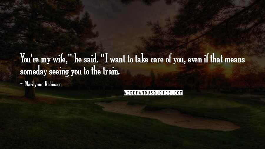 Marilynne Robinson Quotes: You're my wife," he said. "I want to take care of you, even if that means someday seeing you to the train.