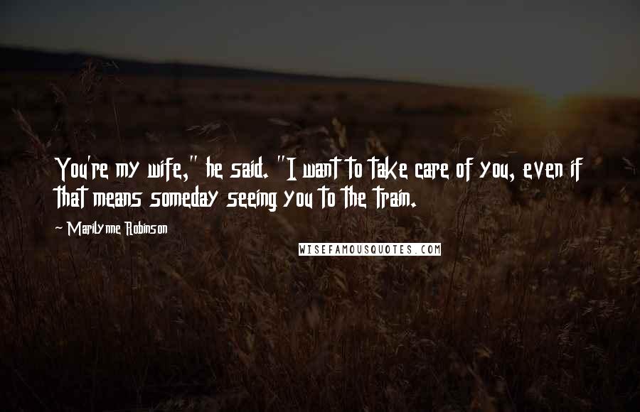 Marilynne Robinson Quotes: You're my wife," he said. "I want to take care of you, even if that means someday seeing you to the train.