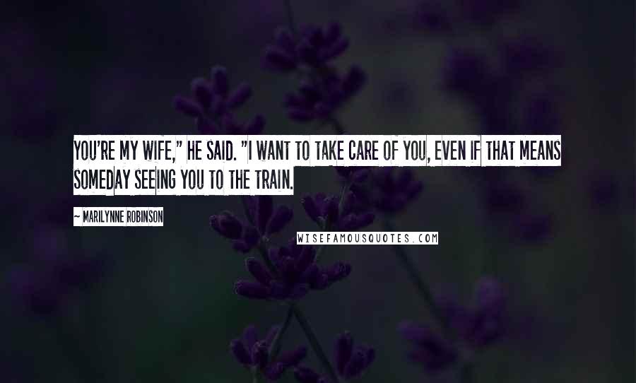 Marilynne Robinson Quotes: You're my wife," he said. "I want to take care of you, even if that means someday seeing you to the train.
