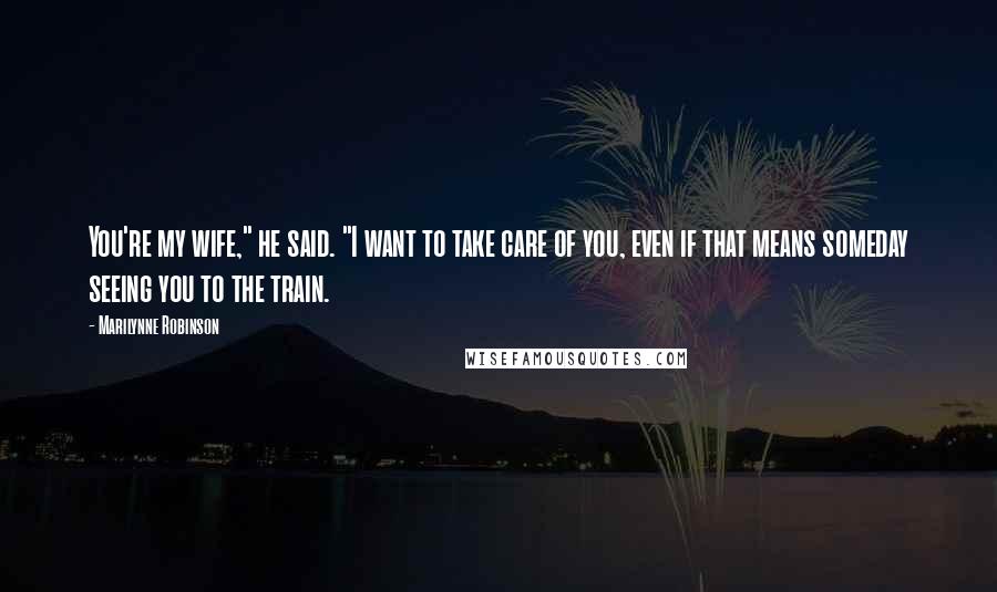Marilynne Robinson Quotes: You're my wife," he said. "I want to take care of you, even if that means someday seeing you to the train.