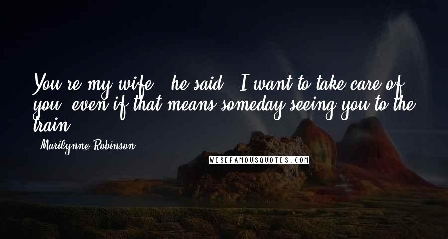 Marilynne Robinson Quotes: You're my wife," he said. "I want to take care of you, even if that means someday seeing you to the train.