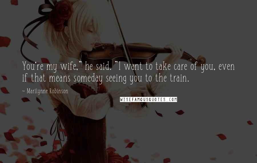 Marilynne Robinson Quotes: You're my wife," he said. "I want to take care of you, even if that means someday seeing you to the train.