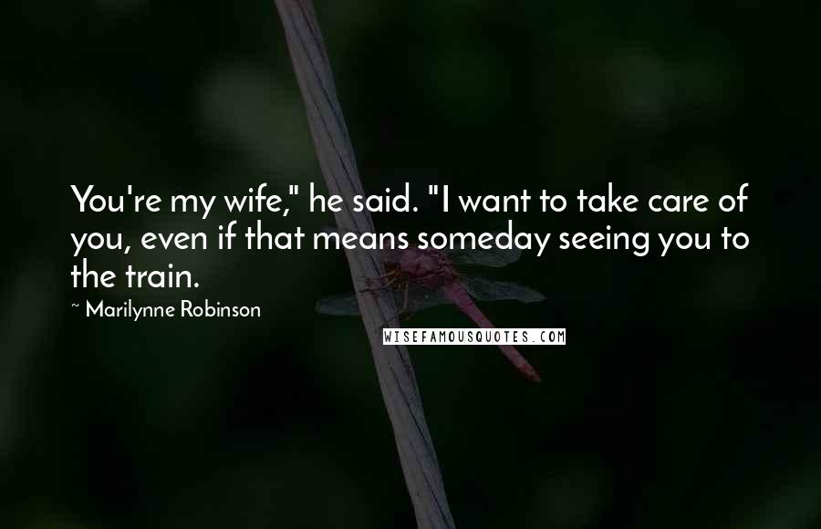 Marilynne Robinson Quotes: You're my wife," he said. "I want to take care of you, even if that means someday seeing you to the train.