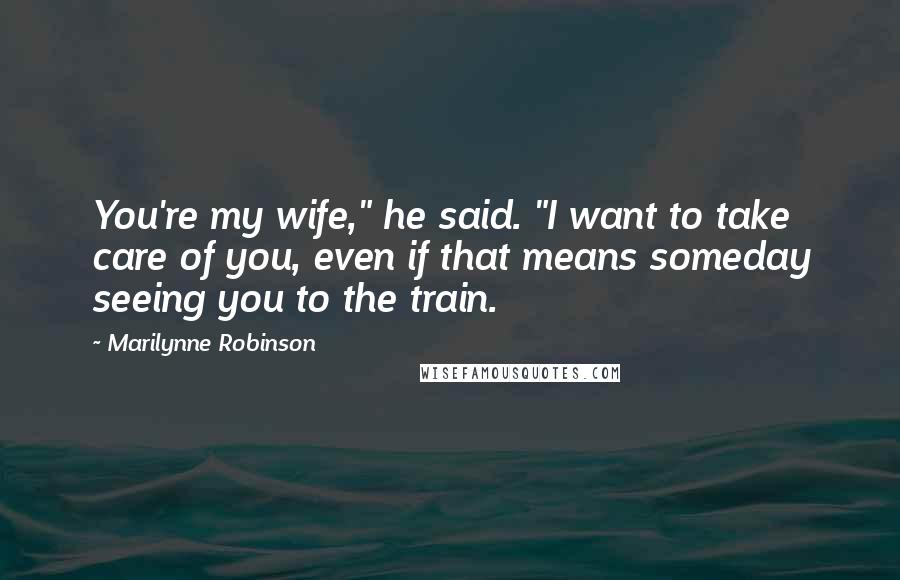 Marilynne Robinson Quotes: You're my wife," he said. "I want to take care of you, even if that means someday seeing you to the train.