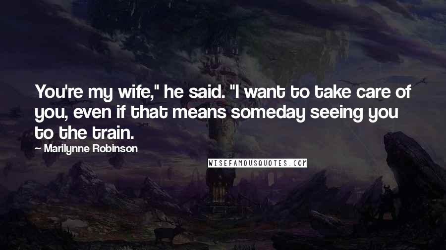 Marilynne Robinson Quotes: You're my wife," he said. "I want to take care of you, even if that means someday seeing you to the train.