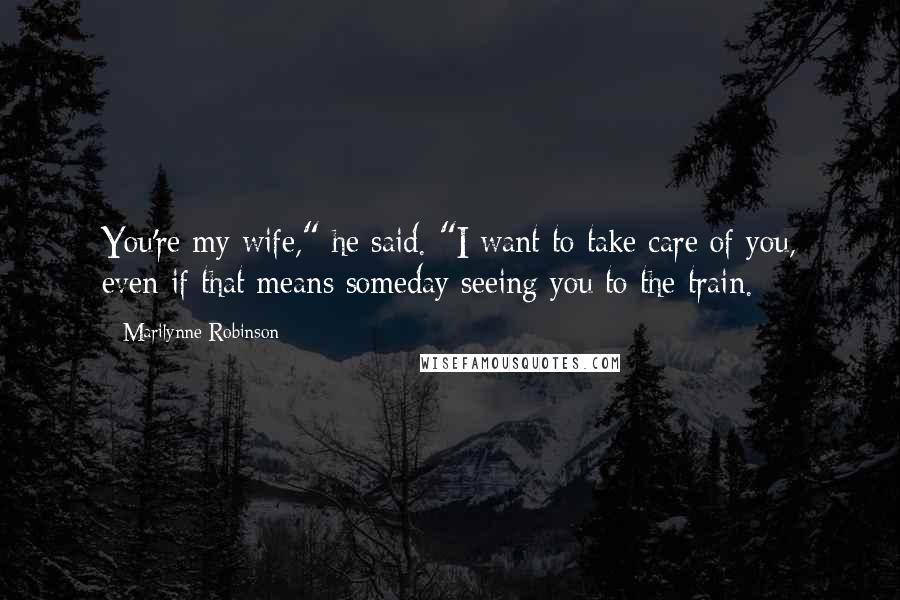 Marilynne Robinson Quotes: You're my wife," he said. "I want to take care of you, even if that means someday seeing you to the train.