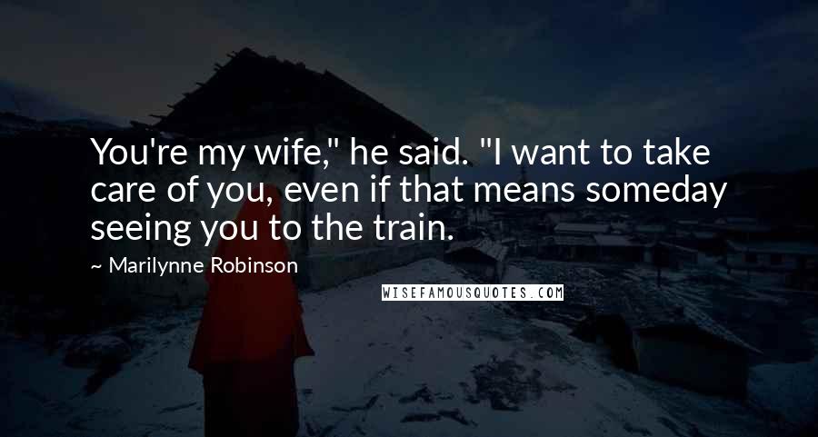 Marilynne Robinson Quotes: You're my wife," he said. "I want to take care of you, even if that means someday seeing you to the train.