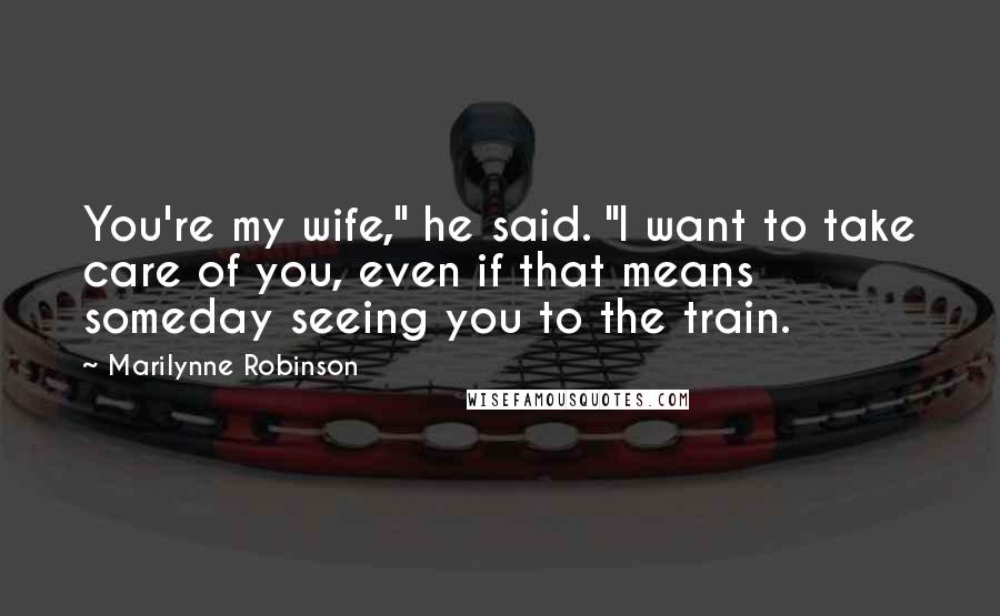 Marilynne Robinson Quotes: You're my wife," he said. "I want to take care of you, even if that means someday seeing you to the train.