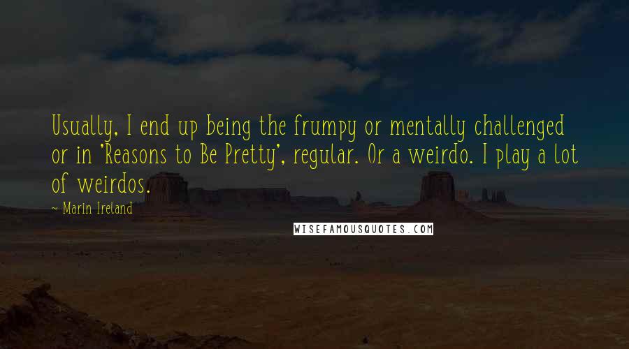 Marin Ireland Quotes: Usually, I end up being the frumpy or mentally challenged or in 'Reasons to Be Pretty', regular. Or a weirdo. I play a lot of weirdos.