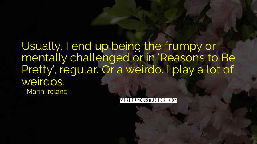 Marin Ireland Quotes: Usually, I end up being the frumpy or mentally challenged or in 'Reasons to Be Pretty', regular. Or a weirdo. I play a lot of weirdos.