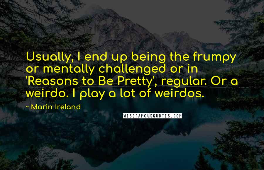 Marin Ireland Quotes: Usually, I end up being the frumpy or mentally challenged or in 'Reasons to Be Pretty', regular. Or a weirdo. I play a lot of weirdos.