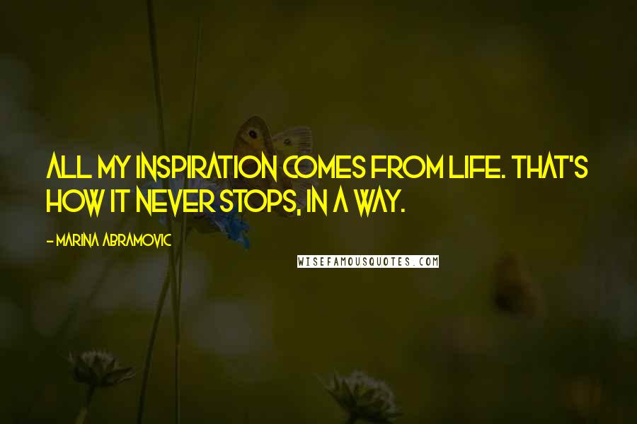 Marina Abramovic Quotes: All my inspiration comes from life. That's how it never stops, in a way.