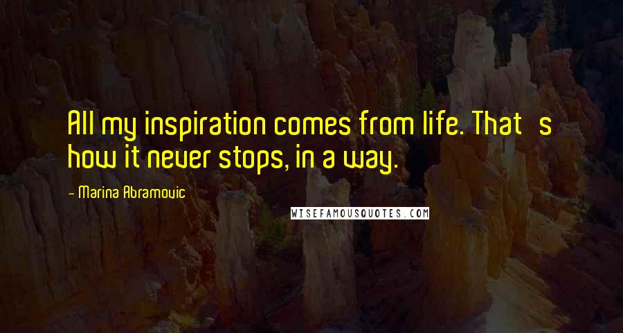 Marina Abramovic Quotes: All my inspiration comes from life. That's how it never stops, in a way.