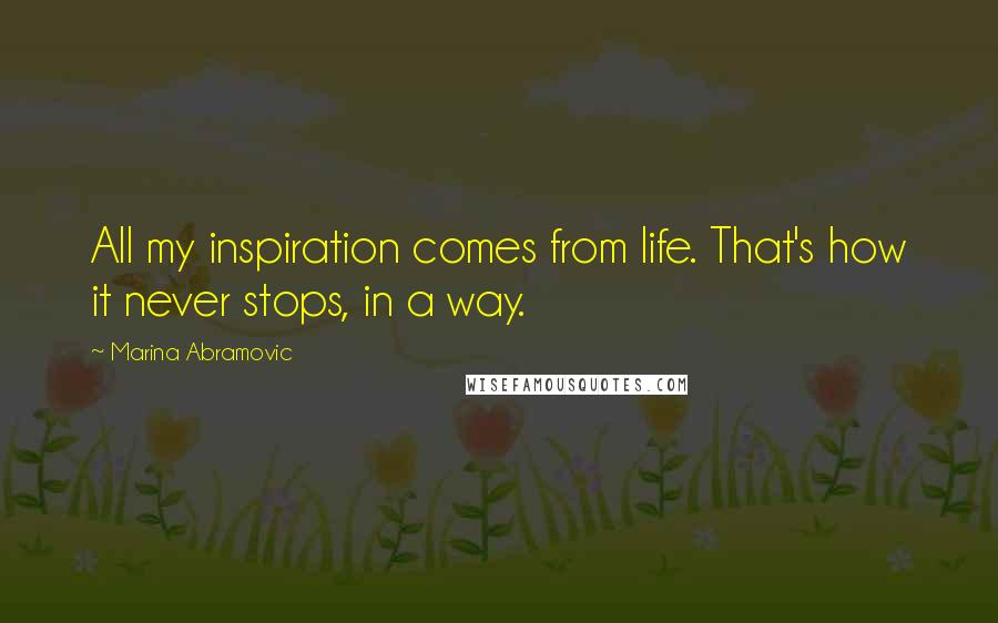 Marina Abramovic Quotes: All my inspiration comes from life. That's how it never stops, in a way.