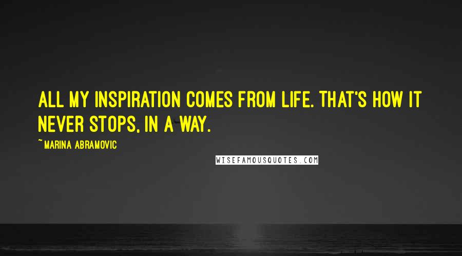 Marina Abramovic Quotes: All my inspiration comes from life. That's how it never stops, in a way.