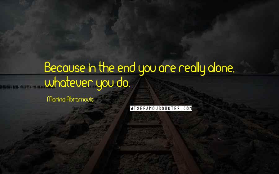 Marina Abramovic Quotes: Because in the end you are really alone, whatever you do.