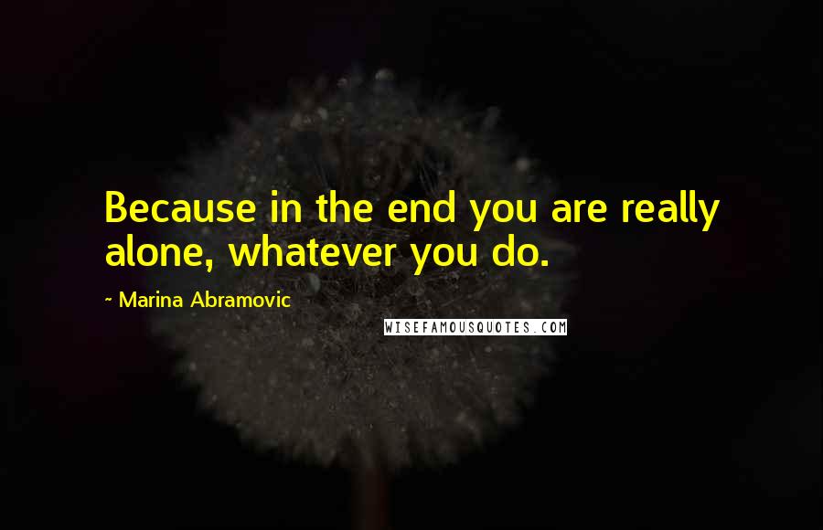 Marina Abramovic Quotes: Because in the end you are really alone, whatever you do.