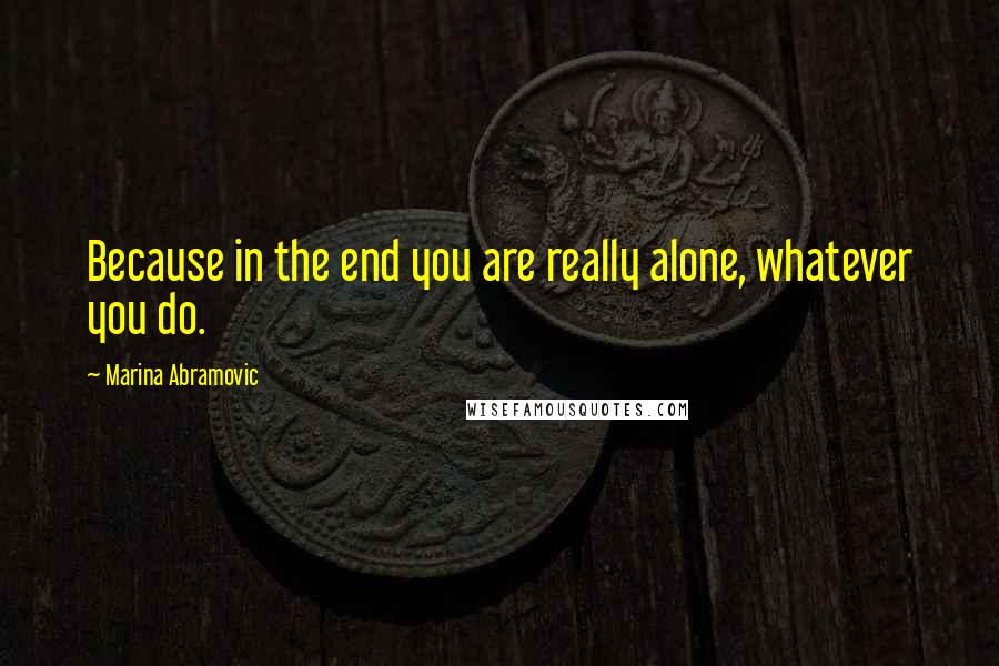 Marina Abramovic Quotes: Because in the end you are really alone, whatever you do.