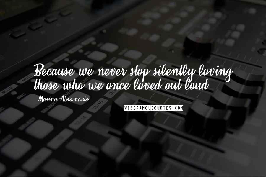 Marina Abramovic Quotes: Because we never stop silently loving those who we once loved out loud