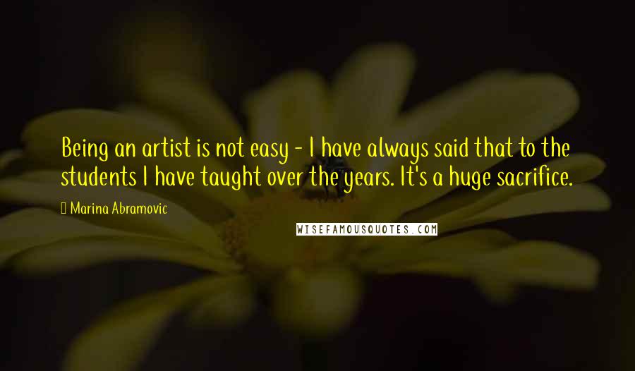 Marina Abramovic Quotes: Being an artist is not easy - I have always said that to the students I have taught over the years. It's a huge sacrifice.