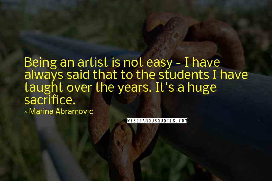 Marina Abramovic Quotes: Being an artist is not easy - I have always said that to the students I have taught over the years. It's a huge sacrifice.