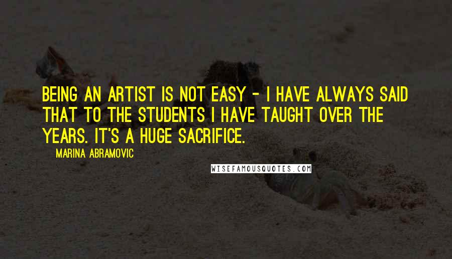 Marina Abramovic Quotes: Being an artist is not easy - I have always said that to the students I have taught over the years. It's a huge sacrifice.