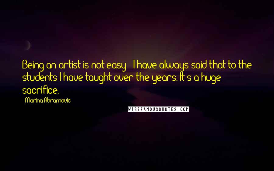 Marina Abramovic Quotes: Being an artist is not easy - I have always said that to the students I have taught over the years. It's a huge sacrifice.