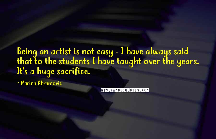 Marina Abramovic Quotes: Being an artist is not easy - I have always said that to the students I have taught over the years. It's a huge sacrifice.