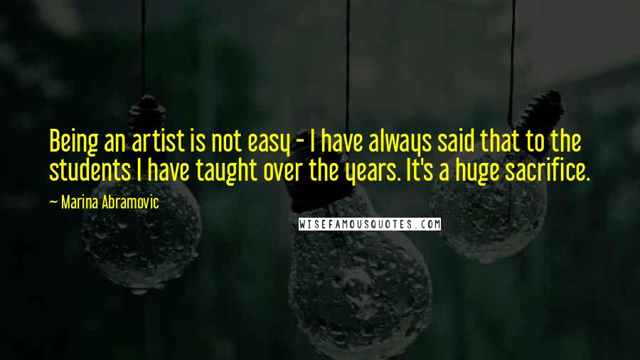 Marina Abramovic Quotes: Being an artist is not easy - I have always said that to the students I have taught over the years. It's a huge sacrifice.