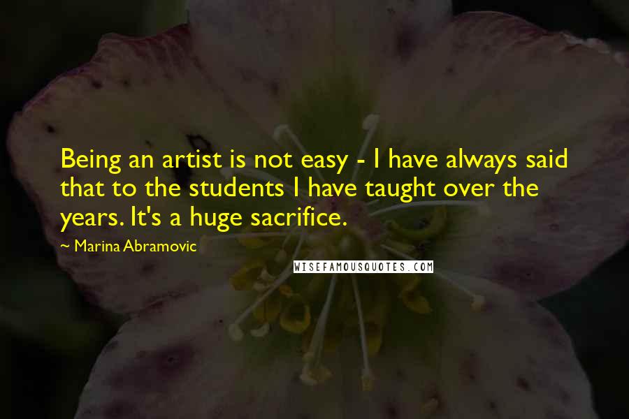 Marina Abramovic Quotes: Being an artist is not easy - I have always said that to the students I have taught over the years. It's a huge sacrifice.