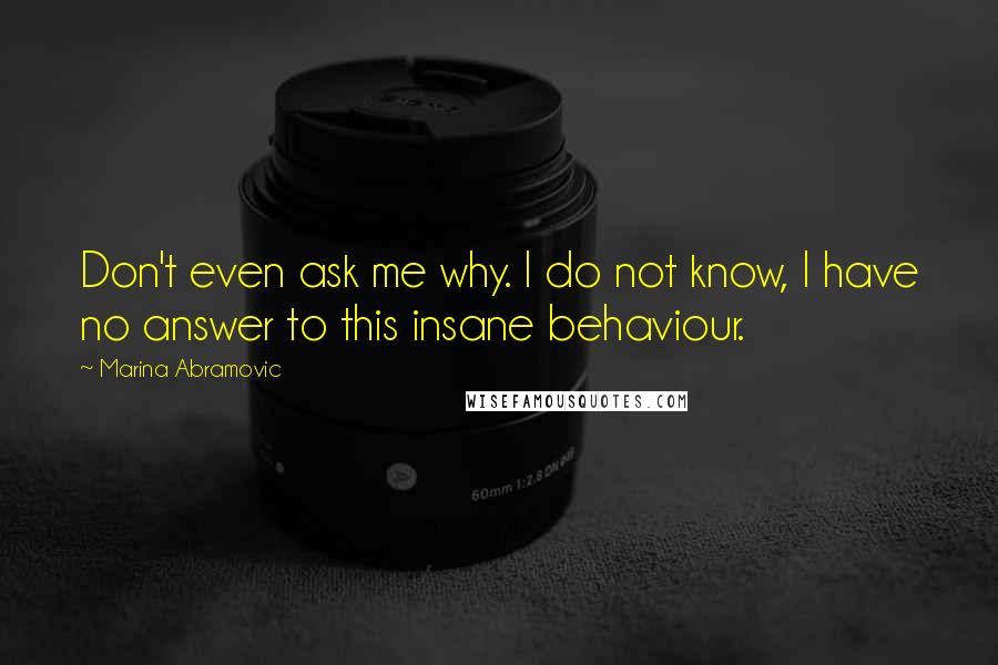 Marina Abramovic Quotes: Don't even ask me why. I do not know, I have no answer to this insane behaviour.