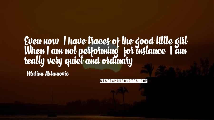 Marina Abramovic Quotes: Even now, I have traces of the good little girl. When I am not performing, for instance, I am really very quiet and ordinary.