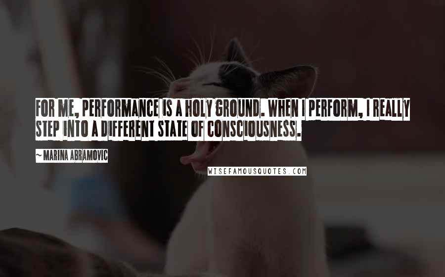 Marina Abramovic Quotes: For me, performance is a holy ground. When I perform, I really step into a different state of consciousness.