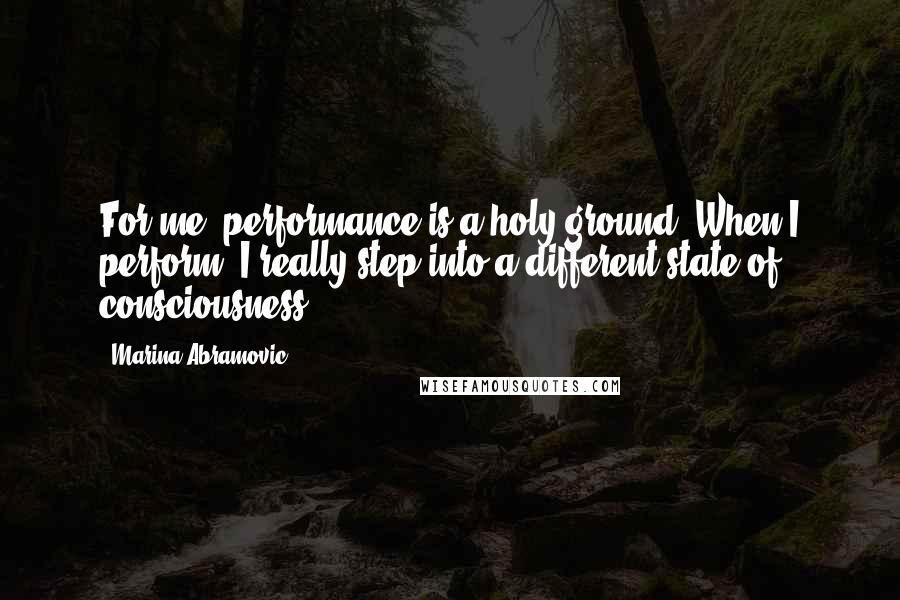 Marina Abramovic Quotes: For me, performance is a holy ground. When I perform, I really step into a different state of consciousness.