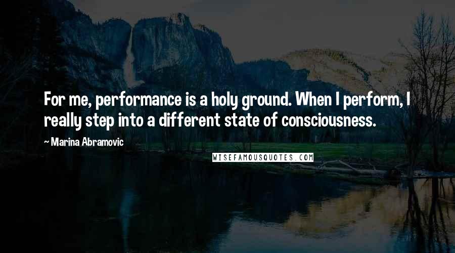 Marina Abramovic Quotes: For me, performance is a holy ground. When I perform, I really step into a different state of consciousness.